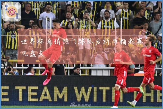 世界杯竞猜热门球队分析与精彩赛况盘点