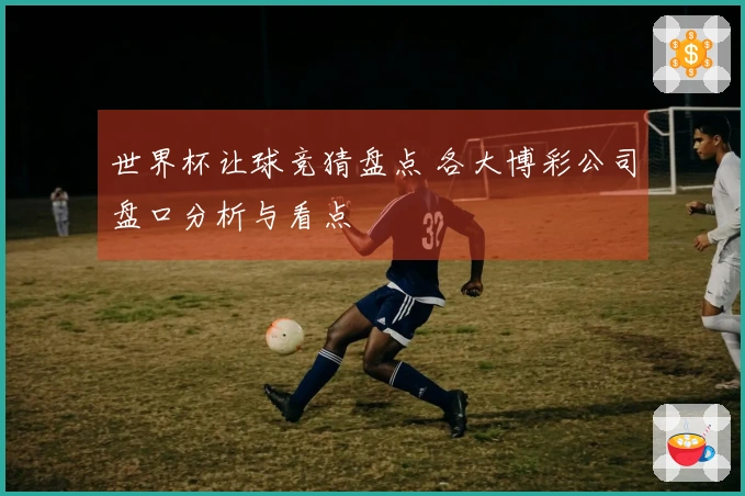 世界杯让球竞猜盘点 各大博彩公司盘口分析与看点