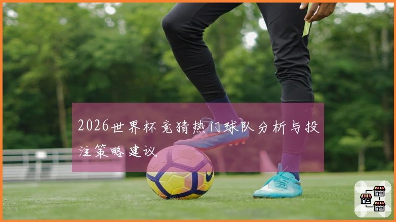 2026世界杯竞猜热门球队分析与投注策略建议